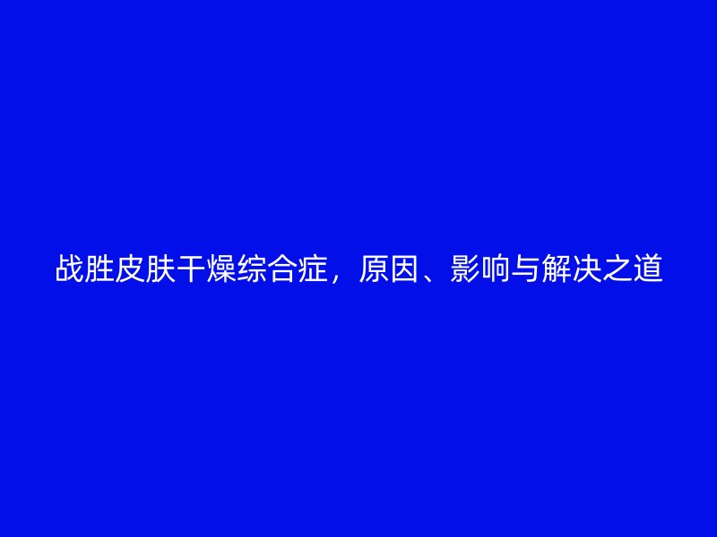 战胜皮肤干燥综合症，原因、影响与解决之道