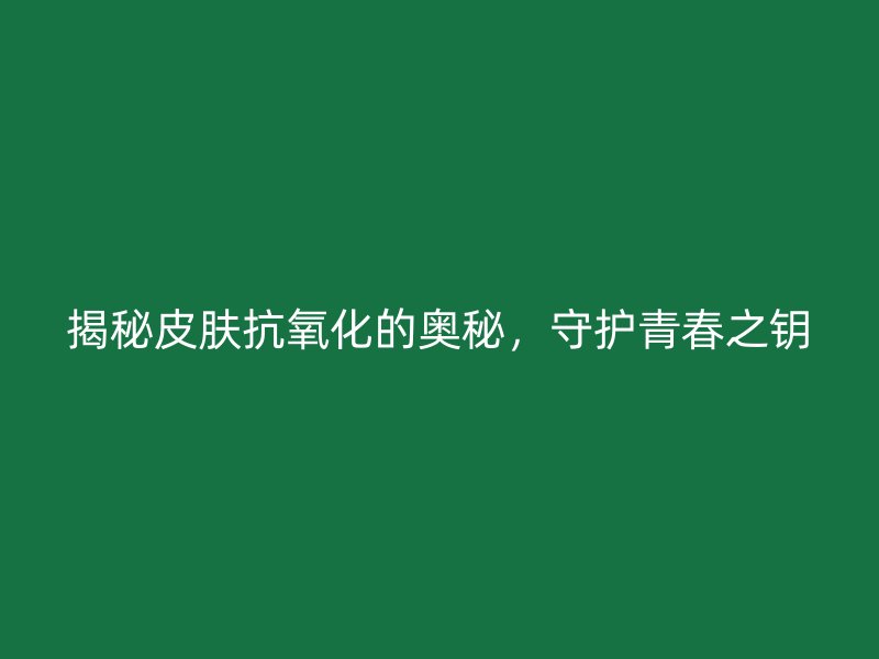 揭秘皮肤抗氧化的奥秘，守护青春之钥