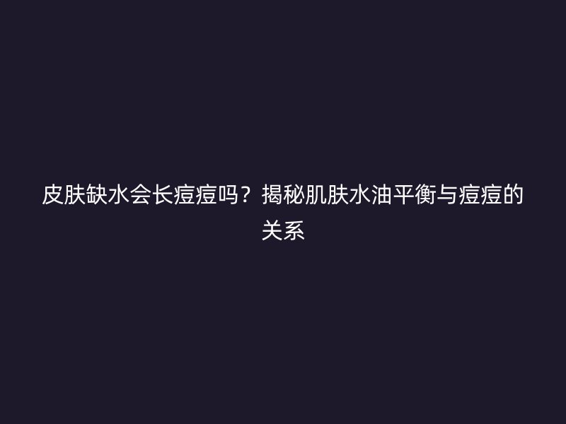 皮肤缺水会长痘痘吗？揭秘肌肤水油平衡与痘痘的关系