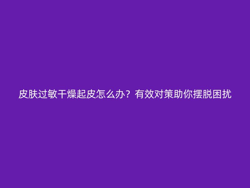 皮肤过敏干燥起皮怎么办？有效对策助你摆脱困扰