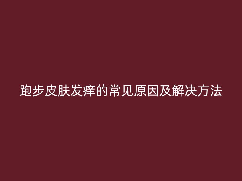 跑步皮肤发痒的常见原因及解决方法