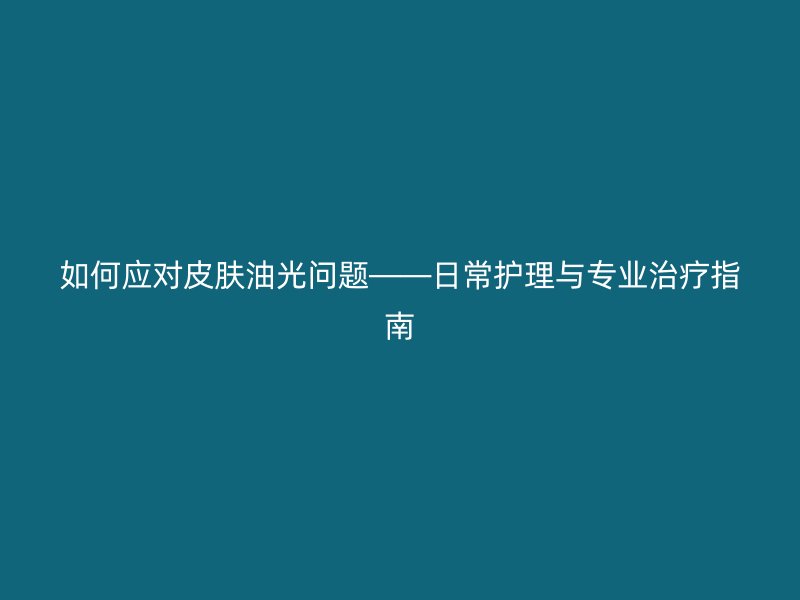 如何应对皮肤油光问题——日常护理与专业治疗指南