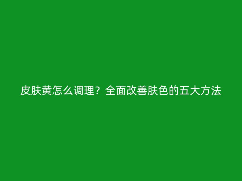 皮肤黄怎么调理？全面改善肤色的五大方法