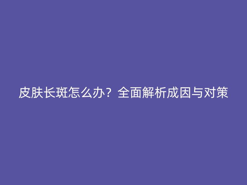 皮肤长斑怎么办？全面解析成因与对策