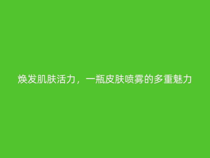 焕发肌肤活力，一瓶皮肤喷雾的多重魅力