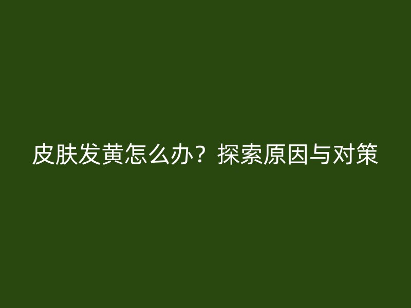 皮肤发黄怎么办？探索原因与对策