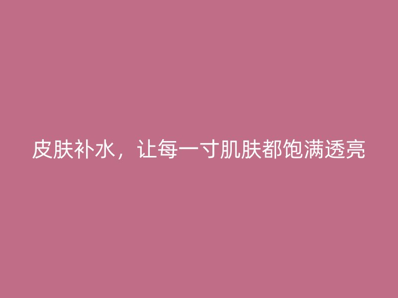 皮肤补水，让每一寸肌肤都饱满透亮