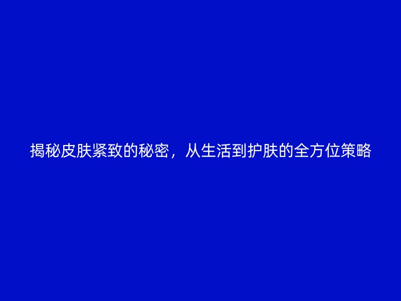 揭秘皮肤紧致的秘密，从生活到护肤的全方位策略