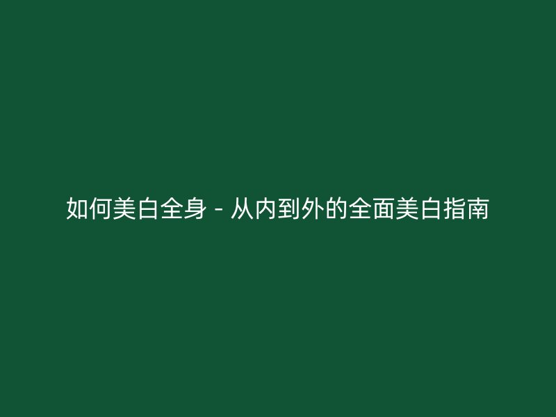 如何美白全身 - 从内到外的全面美白指南