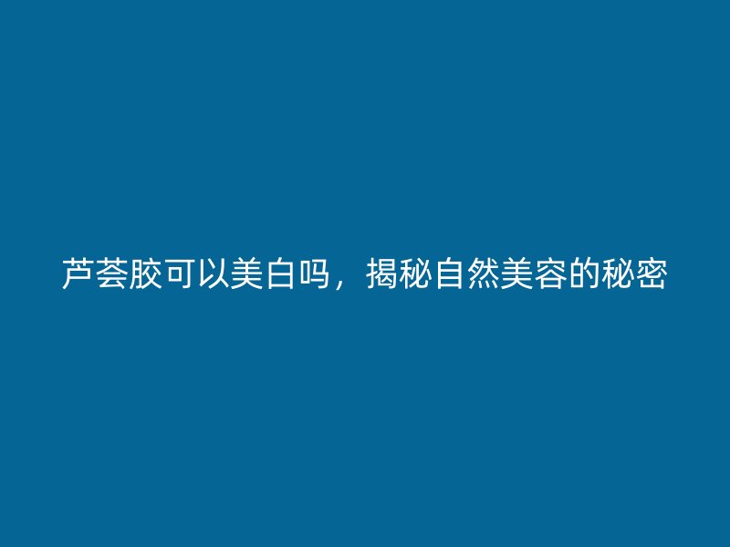 芦荟胶可以美白吗，揭秘自然美容的秘密