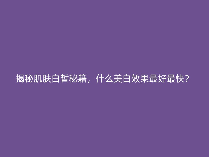 揭秘肌肤白皙秘籍，什么美白效果最好最快？