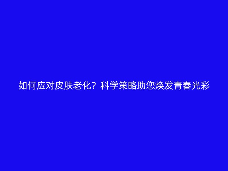 如何应对皮肤老化？科学策略助您焕发青春光彩