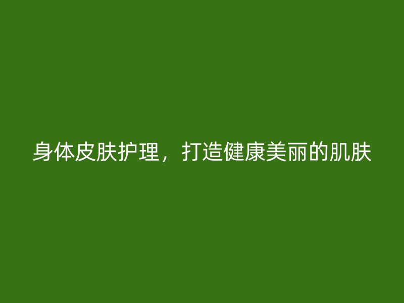 身体皮肤护理，打造健康美丽的肌肤