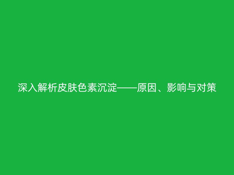 深入解析皮肤色素沉淀——原因、影响与对策