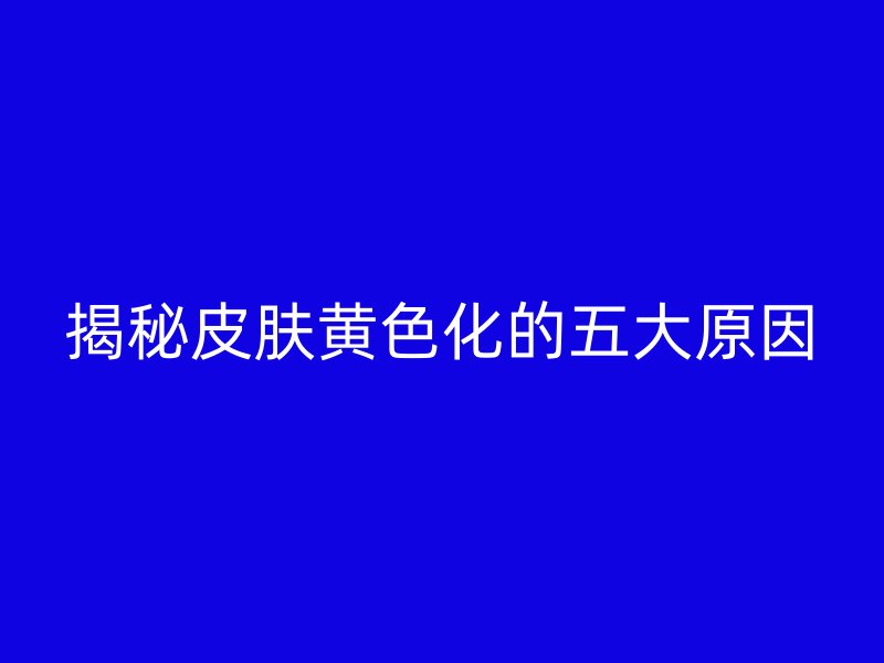 揭秘皮肤黄色化的五大原因