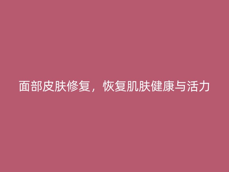 面部皮肤修复，恢复肌肤健康与活力