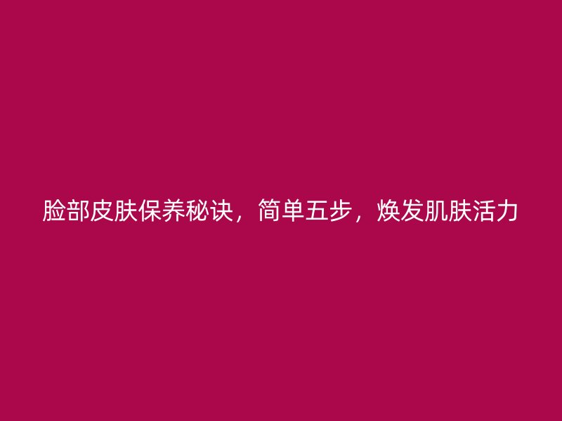 脸部皮肤保养秘诀，简单五步，焕发肌肤活力