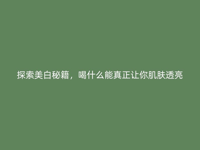 探索美白秘籍，喝什么能真正让你肌肤透亮