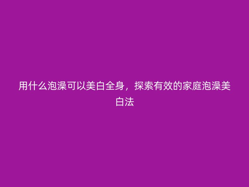 用什么泡澡可以美白全身，探索有效的家庭泡澡美白法