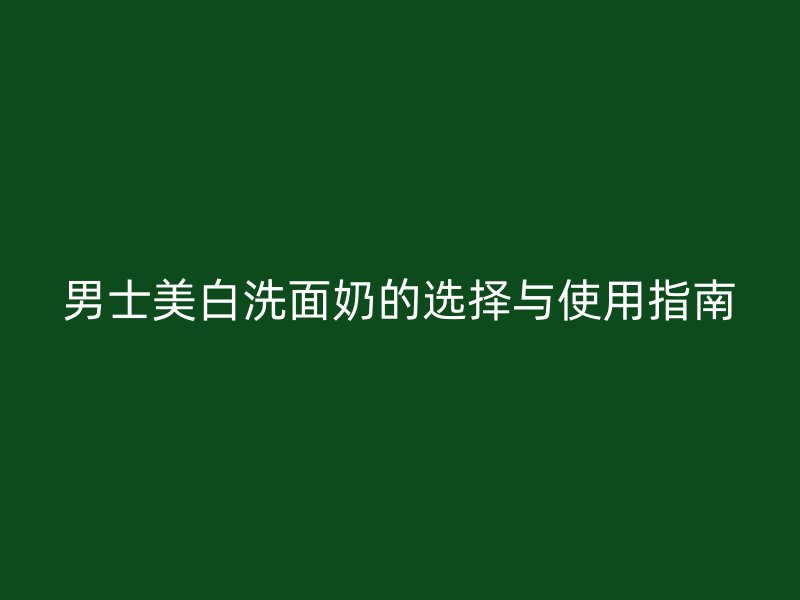 男士美白洗面奶的选择与使用指南