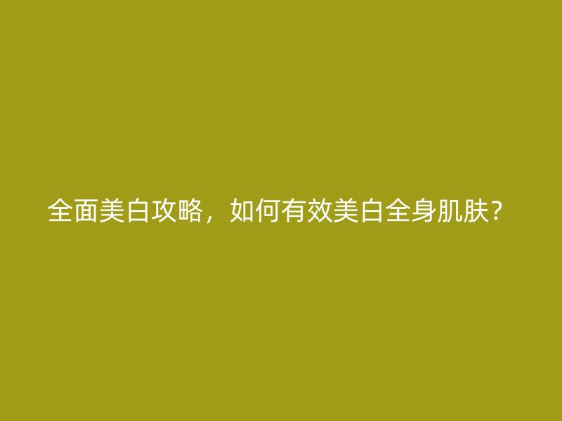 全面美白攻略，如何有效美白全身肌肤？