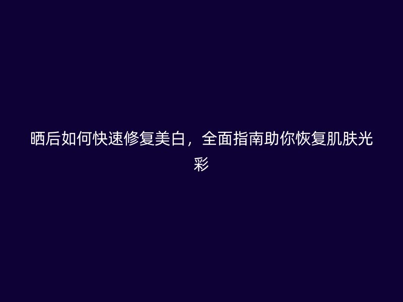 晒后如何快速修复美白，全面指南助你恢复肌肤光彩