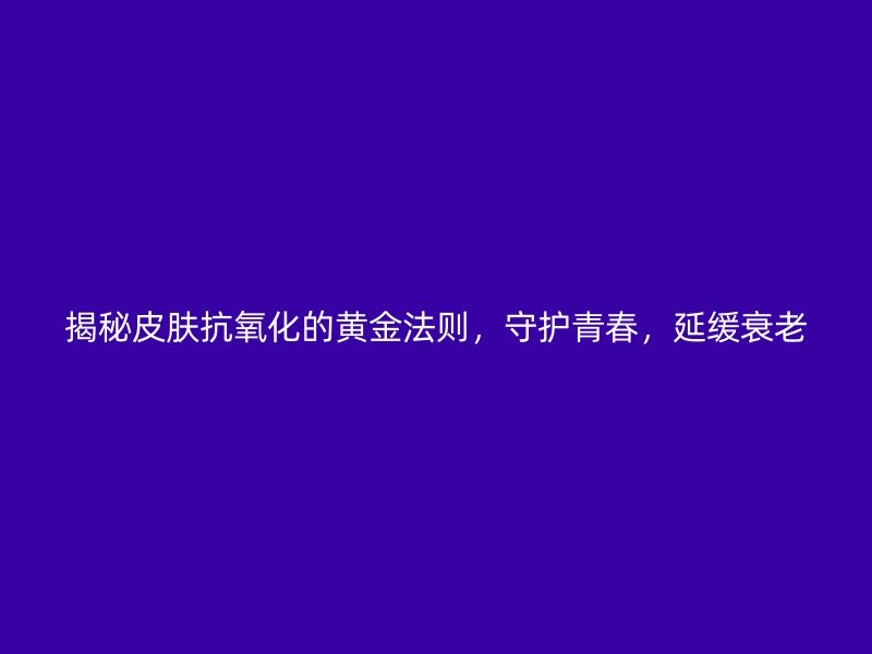 揭秘皮肤抗氧化的黄金法则，守护青春，延缓衰老