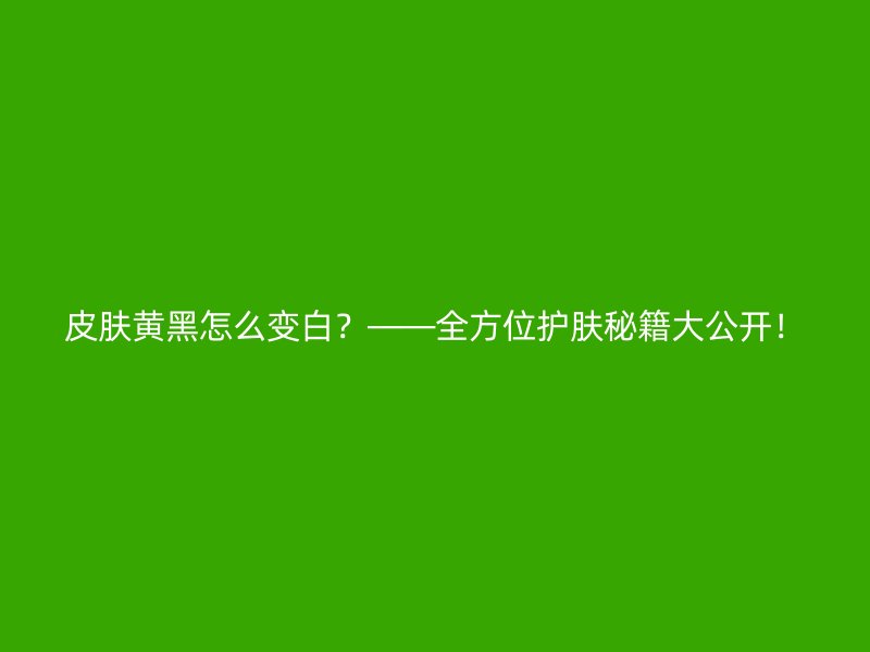 皮肤黄黑怎么变白？——全方位护肤秘籍大公开！