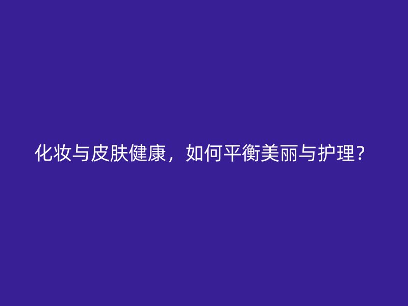 化妆与皮肤健康，如何平衡美丽与护理？