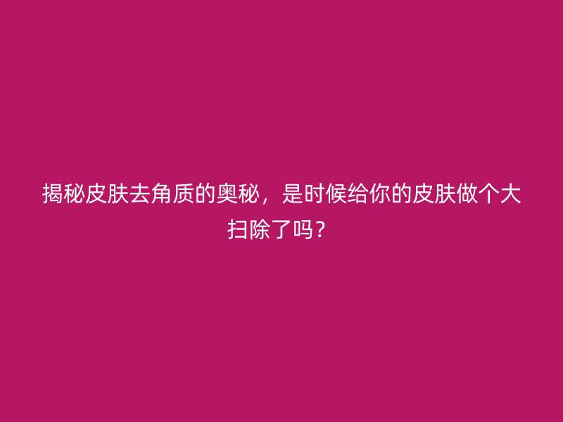 揭秘皮肤去角质的奥秘，是时候给你的皮肤做个大扫除了吗？