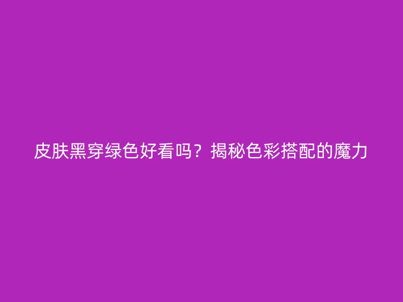 皮肤黑穿绿色好看吗？揭秘色彩搭配的魔力