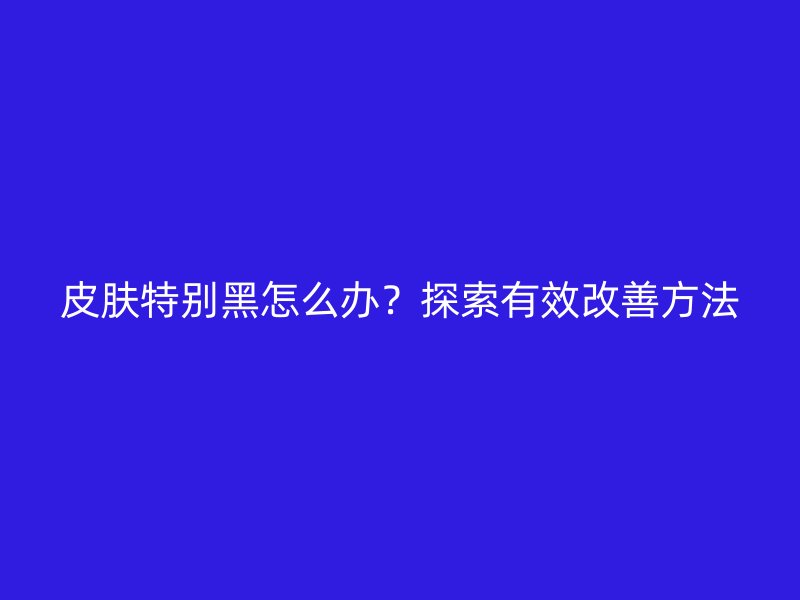 皮肤特别黑怎么办？探索有效改善方法