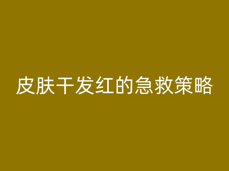 皮肤干发红的急救策略