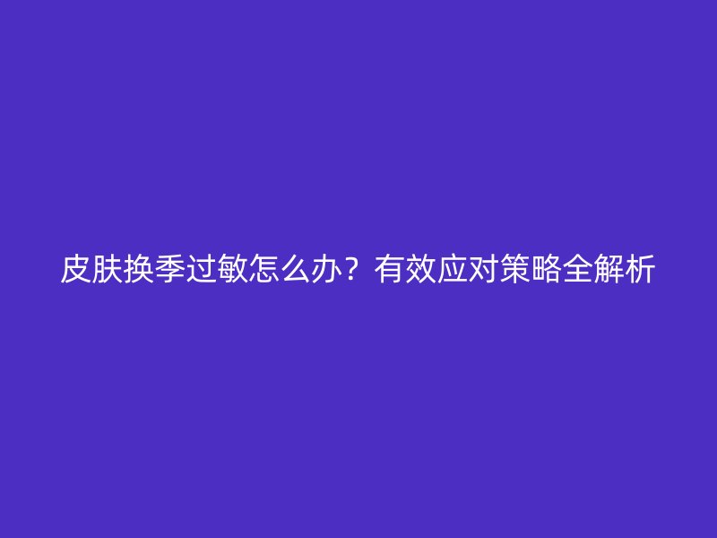 皮肤换季过敏怎么办？有效应对策略全解析