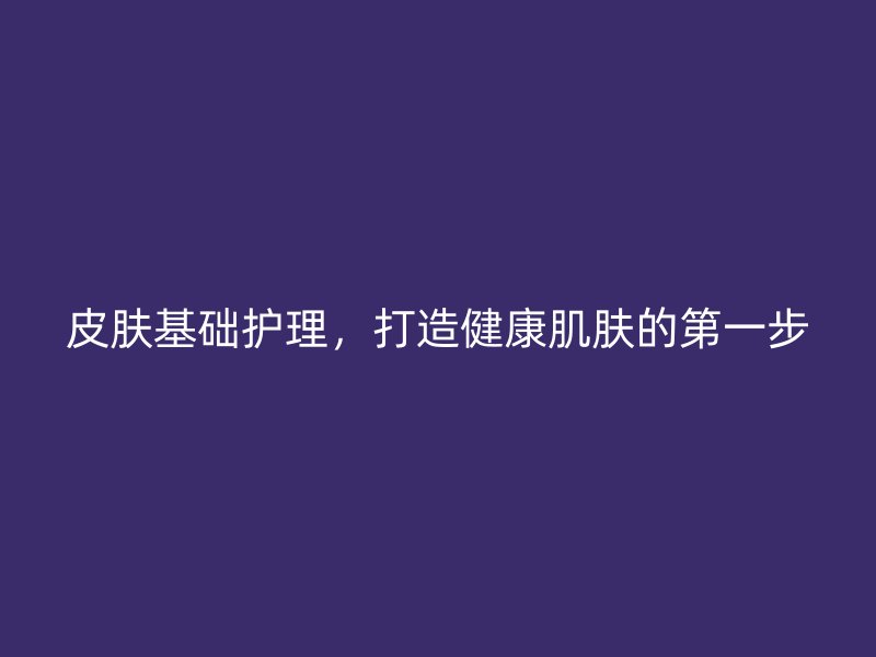 皮肤基础护理，打造健康肌肤的第一步