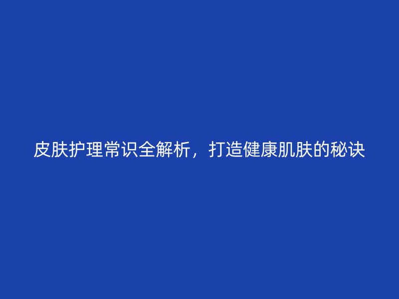 皮肤护理常识全解析，打造健康肌肤的秘诀