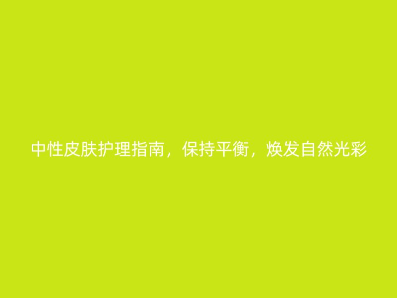 中性皮肤护理指南，保持平衡，焕发自然光彩