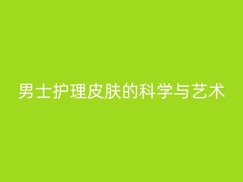 男士护理皮肤的科学与艺术