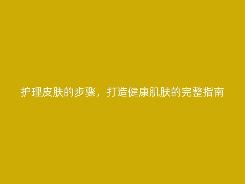 护理皮肤的步骤，打造健康肌肤的完整指南