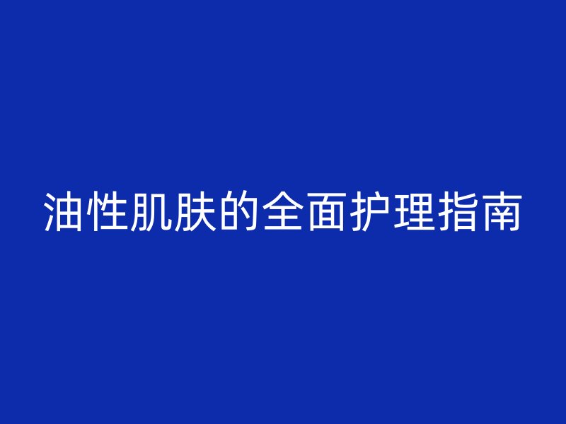 油性肌肤的全面护理指南