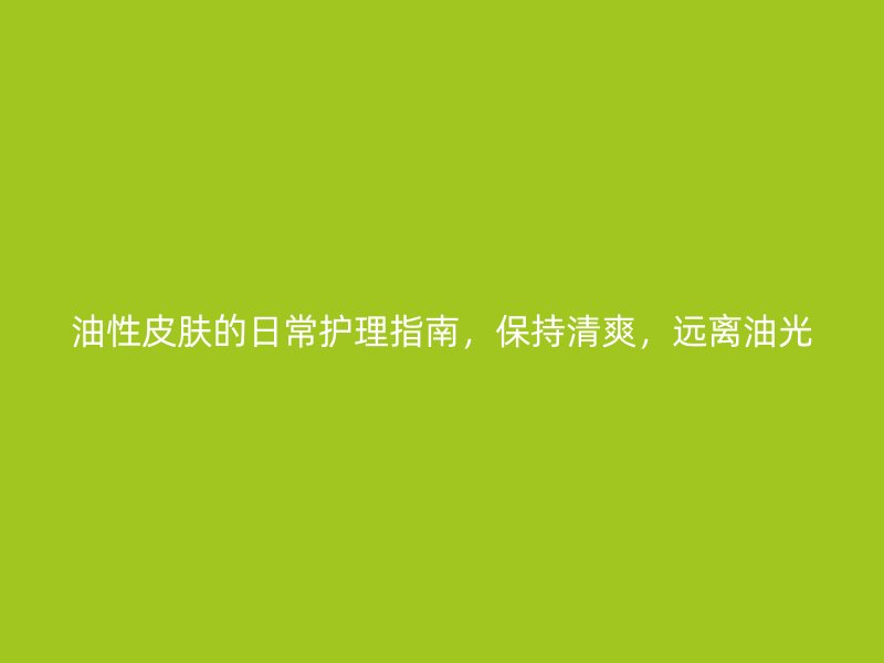 油性皮肤的日常护理指南，保持清爽，远离油光