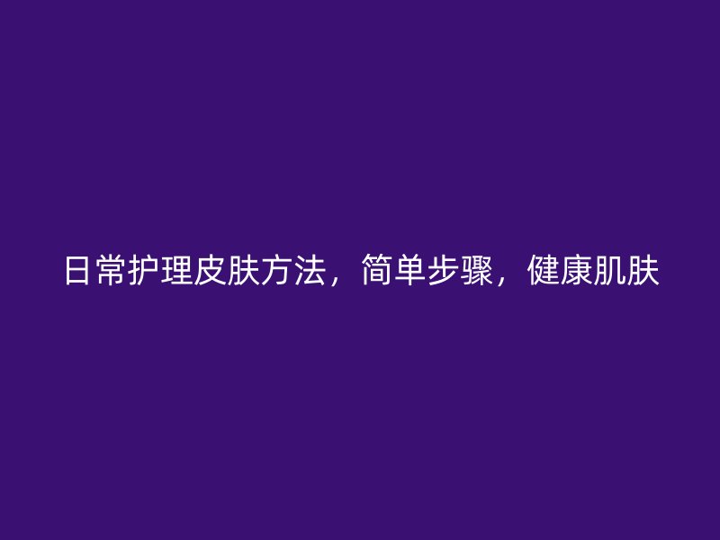 日常护理皮肤方法，简单步骤，健康肌肤