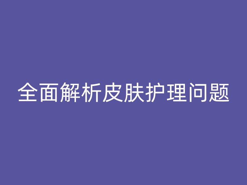 全面解析皮肤护理问题