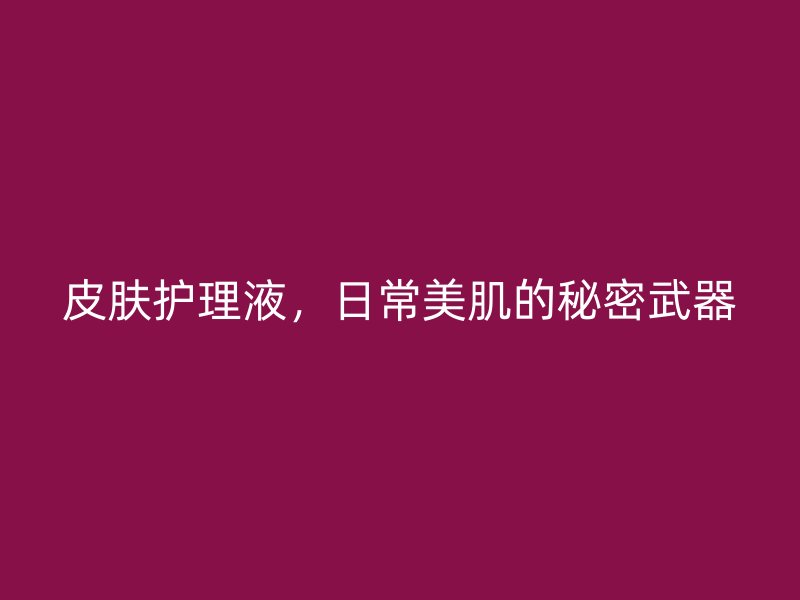 皮肤护理液，日常美肌的秘密武器