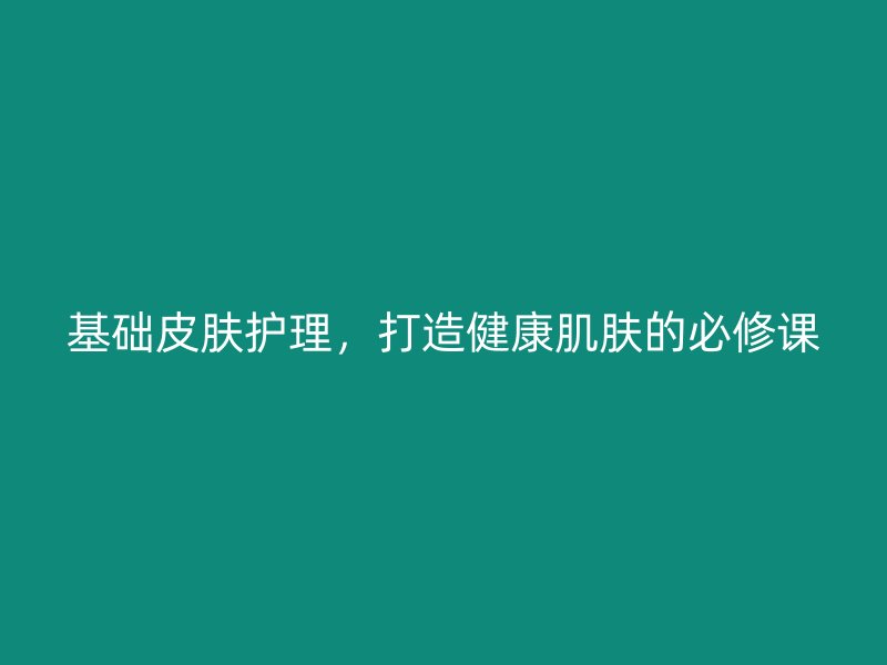 基础皮肤护理，打造健康肌肤的必修课