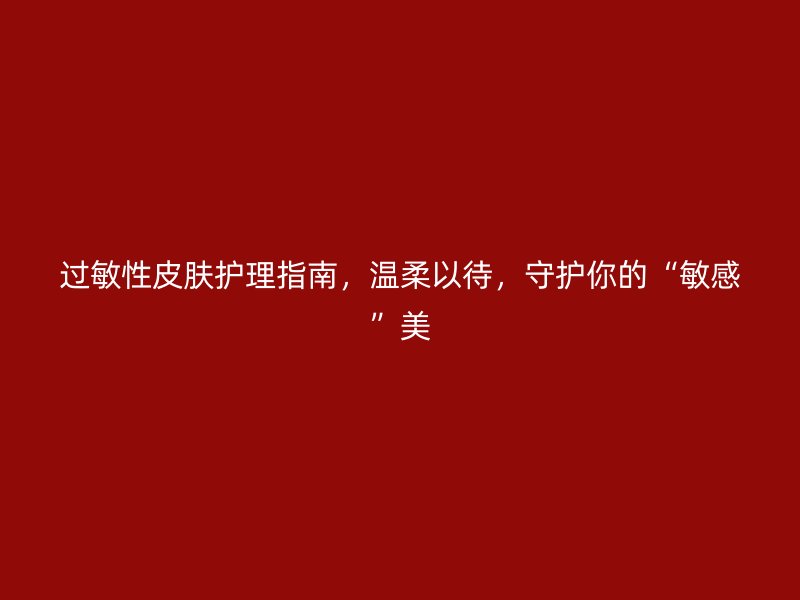 过敏性皮肤护理指南，温柔以待，守护你的“敏感”美