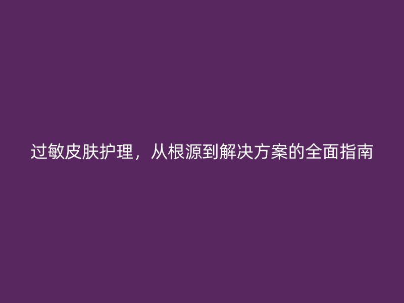 过敏皮肤护理，从根源到解决方案的全面指南