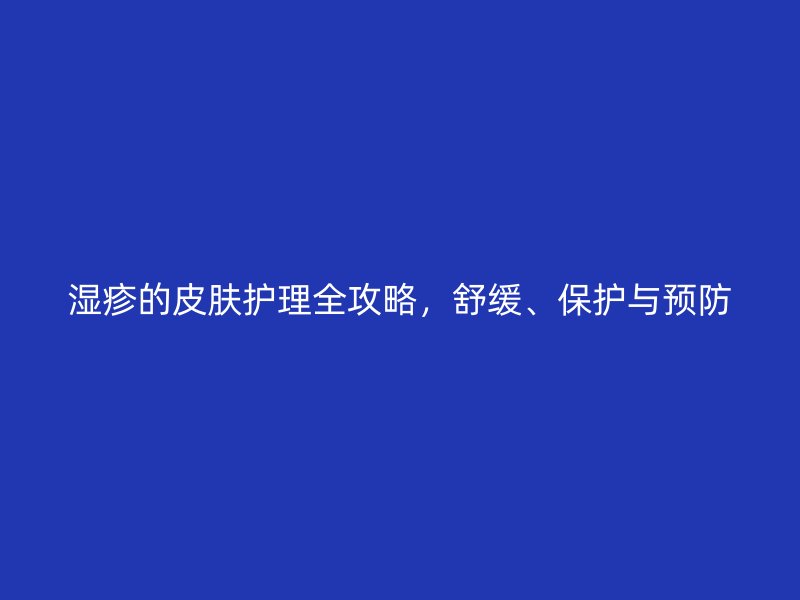 湿疹的皮肤护理全攻略，舒缓、保护与预防