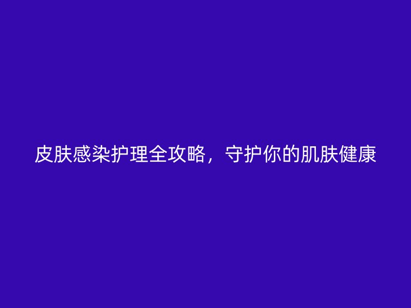 皮肤感染护理全攻略，守护你的肌肤健康