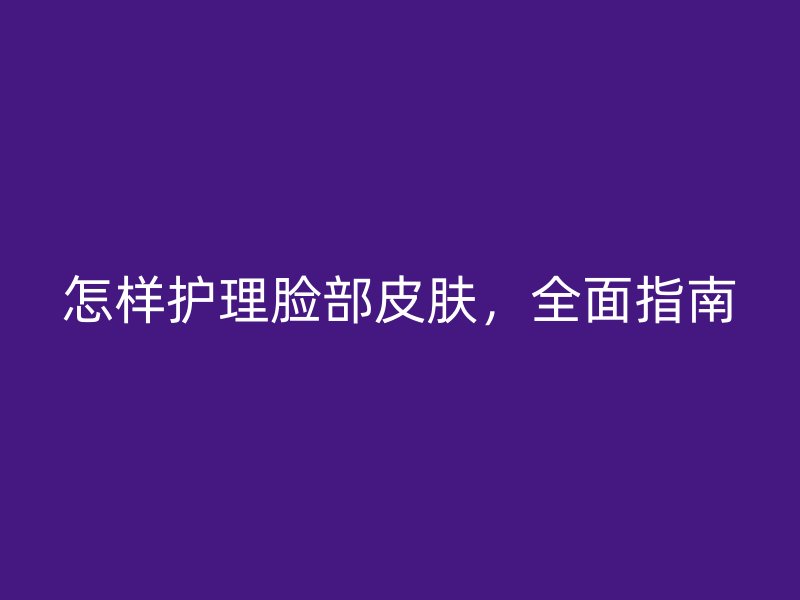 怎样护理脸部皮肤，全面指南